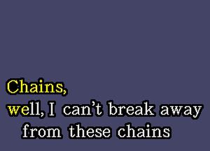 Chains,
well, I cank break away
from these chains