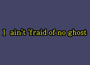 I aink Traid of no ghost
