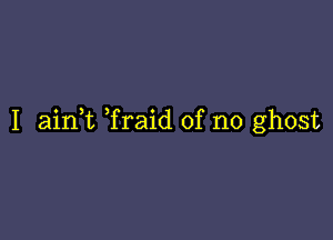 I aink Traid of no ghost