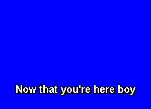 Now that you're here boy