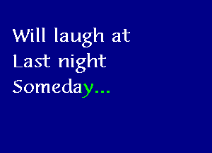 Will laugh at
Last night

Someday...