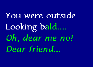 You were outside
Looking bald....

Oh, dear me no!
Dear friend...