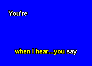 when l hear...you say