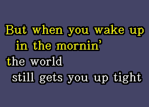 But When you wake up
in the mornid

the world
still gets you up tight