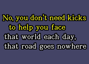 No, you don,t need kicks
to help you face

that world each day,

that road goes nowhere