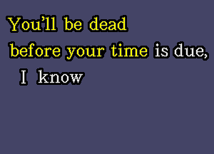 You,ll be dead
before your time is due,

I know