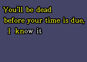 You,ll be dead
before your time is due,

I know it
