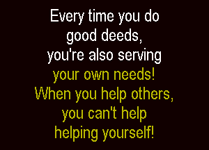 Every time you do
good deeds,
you're also serving

your own needs!
When you help others,
you can't help
helping yourself!