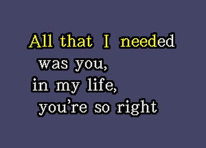 All that I needed
was you,

in my life,
youTe so right