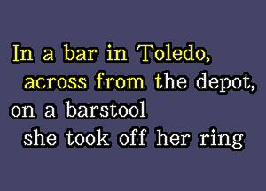 In a bar in Toledo,
across from the depot,

on a barstool
she took off her ring