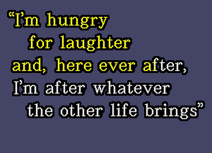 Tm hungry
for laughter
and, here ever after,
Fm after Whatever
the other life bringsn