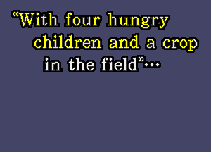 Wiith f our hungry

children and a crop
in the fieldm