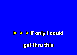 If only I could

get thru this