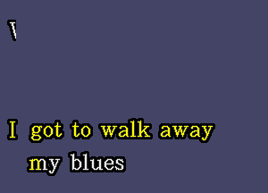 I got to walk away

my blues
