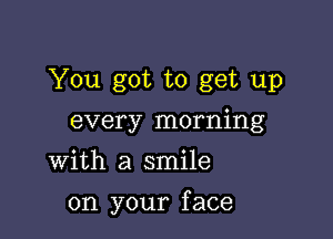 You got to get up
every morning
With a smile

on your f ace