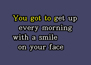 You got to get up
every morning

with a smile
on your face