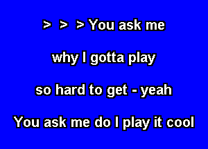 to t' o You ask me
why I gotta play

so hard to get - yeah

You ask me do I play it cool