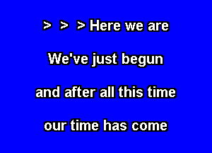 t) ) Here we are

We've just begun

and after all this time

our time has come