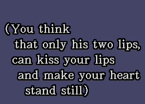 (You think
that only his two lips,
can kiss your lips

and make your heart
stand still)