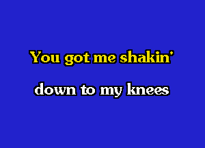 You got me shakin'

down to my kneas