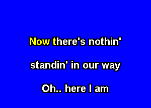 Now there's nothin'

standin' in our way

Oh.. here I am