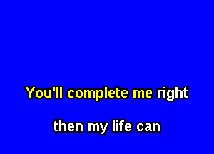 You'll complete me right

then my life can