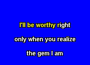I'll be worthy right

only when you realize

the gem I am