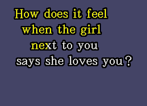 How does it feel
when the girl
next to you

says she loves you?