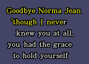 Goodbye Norma J ean

,though I never

knew you at all,

you had the grace

to hold yourself