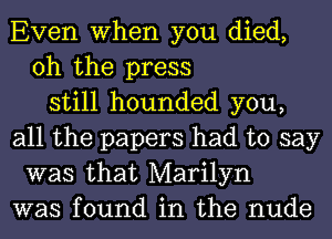 Even When you died,
oh the press
still hounded you,
all the papers had to say
was that Marilyn
was found in the nude