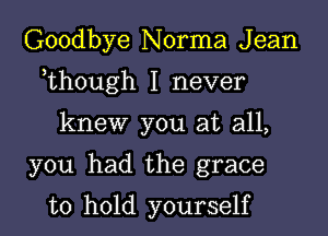 Goodbye Norma J ean

,though I never

knew you at all,

you had the grace

to hold yourself