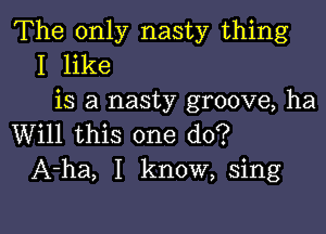 The only nasty thing
I like
is a nasty groove, ha

Will this one do?
A-ha, I know, sing
