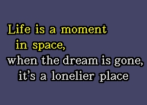 Life is a moment
in space,

When the dream is gone,
ifs a lonelier place