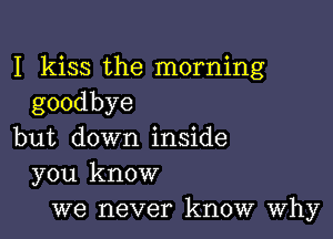 I kiss the morning
goodbye

but down inside
you know
we never know Why