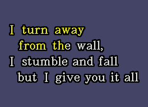 I turn away
from the wall,

I stumble and fall
but I give you it all