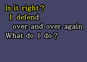 Is it right?
I defend
over and over again

What do I do?
