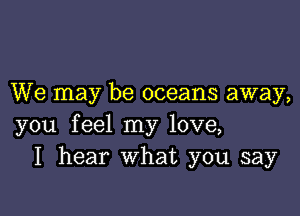 We may be oceans away,

you feel my love,
I hear What you say
