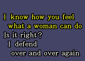 I know how you feel
What a woman can do
IS it right?
I defend
over and over again