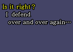 Is it right?
I defend
over and over again---