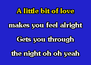 A little bit of love

makes you feel alright

Gets you through
the night oh oh yeah