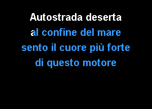 Autostrada deserta
al confine del mare
sento iI cuore piu forte

di questo motore