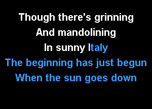 Though there's grinning
And mandolining
In sunny Italy
The beginning has just begun
When the sun goes down