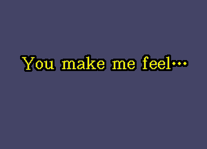 You make me feel---