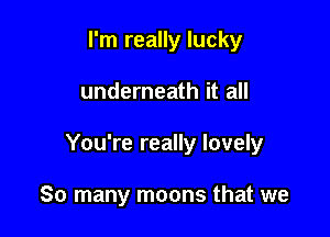 I'm really lucky

underneath it all

You're really lovely

So many moons that we