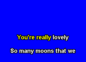 You're really lovely

So many moons that we