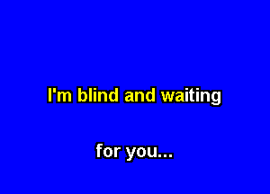 I'm blind and waiting

for you...