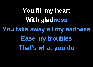 You fill my heart
With gladness
You take away all my sadness

Ease my troubles
That's what you do