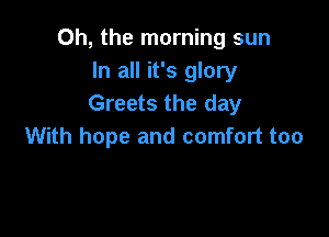 Oh, the morning sun
In all it's glory
Greets the day

With hope and comfort too