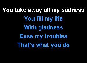 You take away all my sadness
You fill my life
With gladness

Ease my troubles
That's what you do