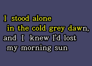 I stood alone
in the cold grey dawn,

and I knew I,d lost
my morning sun